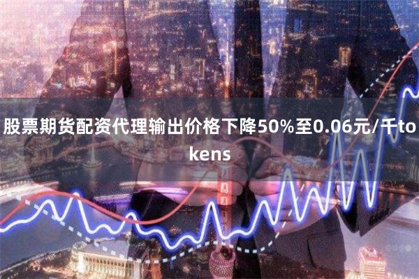 股票期货配资代理输出价格下降50%至0.06元/千tokens