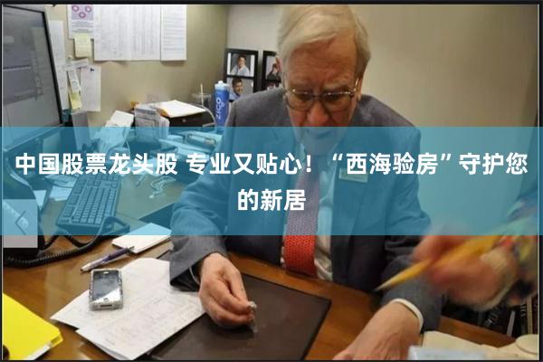 中国股票龙头股 专业又贴心！“西海验房”守护您的新居