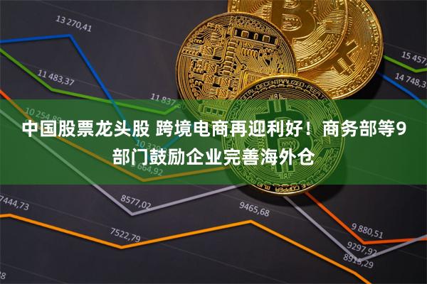 中国股票龙头股 跨境电商再迎利好！商务部等9部门鼓励企业完善海外仓