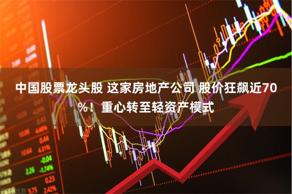 中国股票龙头股 这家房地产公司 股价狂飙近70%！重心转至轻资产模式