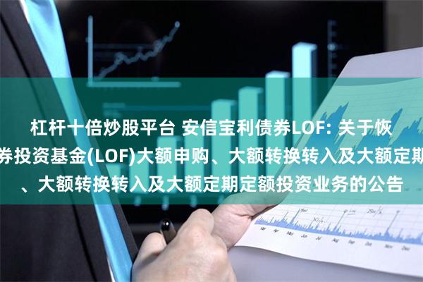 杠杆十倍炒股平台 安信宝利债券LOF: 关于恢复安信宝利债券型证券投资基金(LOF)大额申购、大额转换转入及大额定期定额投资业务的公告