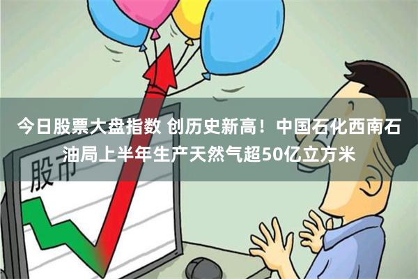 今日股票大盘指数 创历史新高！中国石化西南石油局上半年生产天然气超50亿立方米