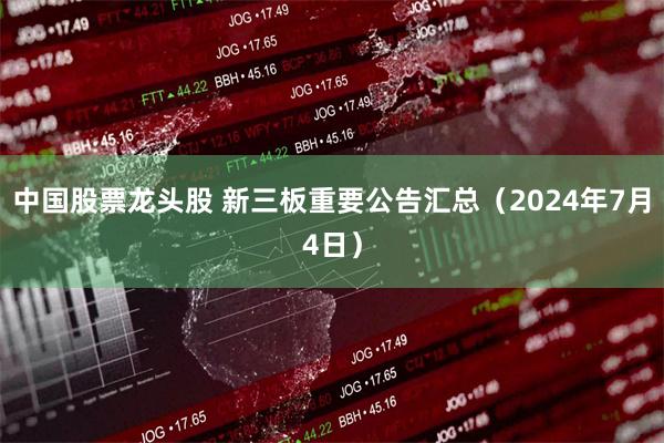 中国股票龙头股 新三板重要公告汇总（2024年7月4日）