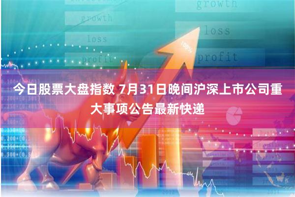 今日股票大盘指数 7月31日晚间沪深上市公司重大事项公告最新快递