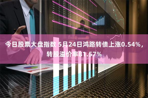 今日股票大盘指数 5月24日鸿路转债上涨0.54%，转股溢价率81.57%