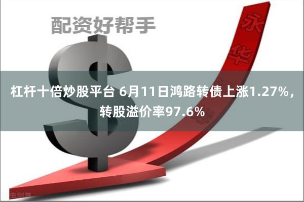 杠杆十倍炒股平台 6月11日鸿路转债上涨1.27%，转股溢价率97.6%