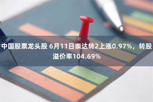 中国股票龙头股 6月11日崇达转2上涨0.97%，转股溢价率104.69%