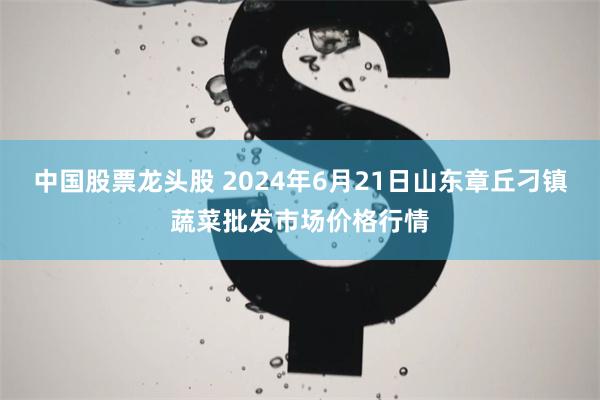 中国股票龙头股 2024年6月21日山东章丘刁镇蔬菜批发市场价格行情