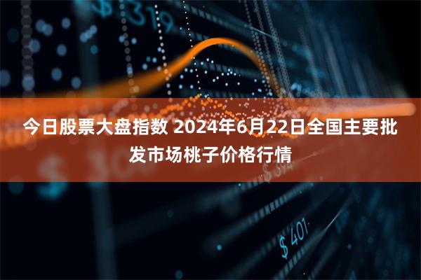 今日股票大盘指数 2024年6月22日全国主要批发市场桃子价格行情