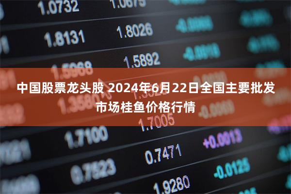 中国股票龙头股 2024年6月22日全国主要批发市场桂鱼价格行情