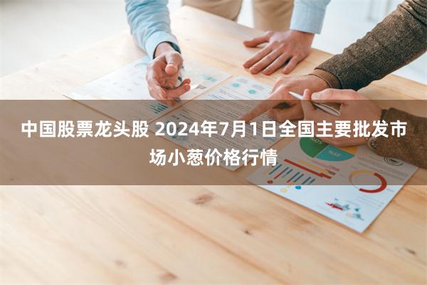 中国股票龙头股 2024年7月1日全国主要批发市场小葱价格行情