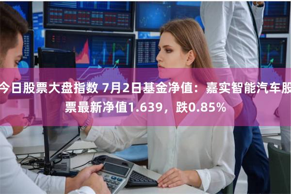 今日股票大盘指数 7月2日基金净值：嘉实智能汽车股票最新净值1.639，跌0.85%