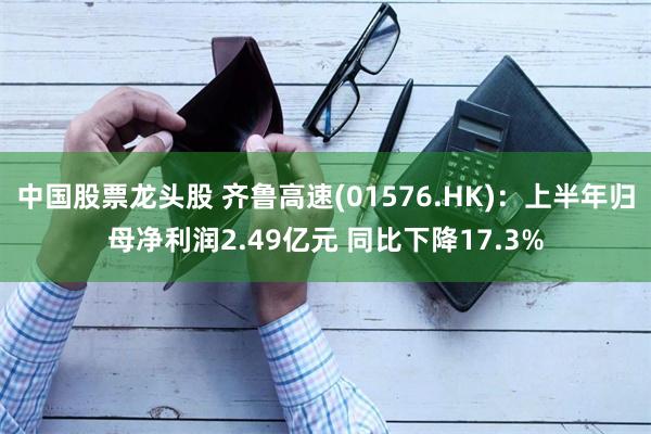 中国股票龙头股 齐鲁高速(01576.HK)：上半年归母净利润2.49亿元 同比下降17.3%