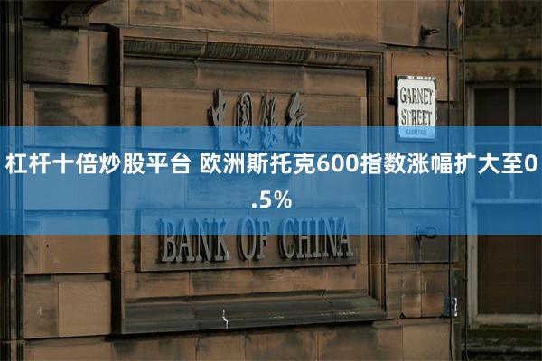 杠杆十倍炒股平台 欧洲斯托克600指数涨幅扩大至0.5%