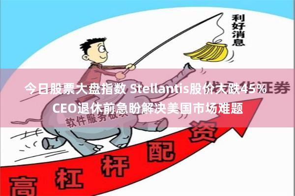 今日股票大盘指数 Stellantis股价大跌45% CEO退休前急盼解决美国市场难题