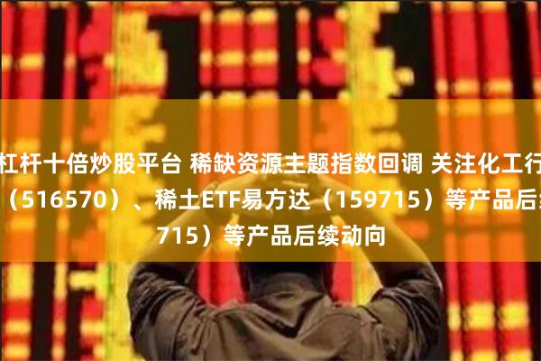 杠杆十倍炒股平台 稀缺资源主题指数回调 关注化工行业ETF（516570）、稀土ETF易方达（159715）等产品后续动向