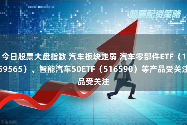 今日股票大盘指数 汽车板块走弱 汽车零部件ETF（159565）、智能汽车50ETF（516590）等产品受关注