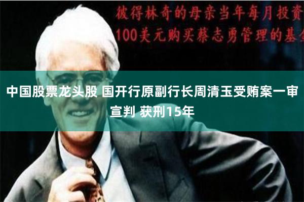 中国股票龙头股 国开行原副行长周清玉受贿案一审宣判 获刑15年