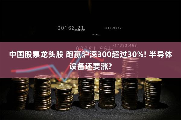 中国股票龙头股 跑赢沪深300超过30%! 半导体设备还要涨?