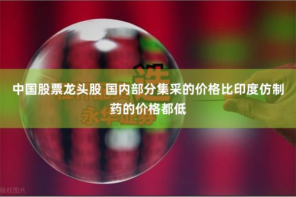 中国股票龙头股 国内部分集采的价格比印度仿制药的价格都低