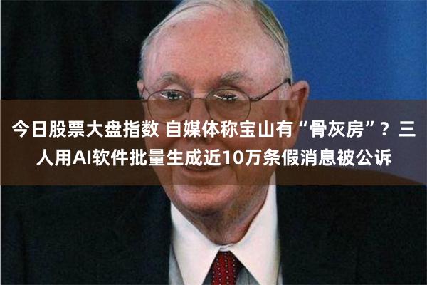 今日股票大盘指数 自媒体称宝山有“骨灰房”？三人用AI软件批量生成近10万条假消息被公诉